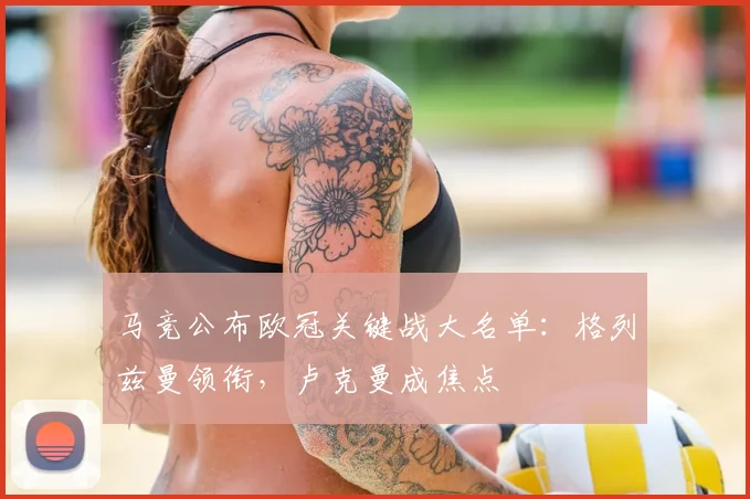 马竞公布欧冠关键战大名单：格列兹曼领衔，卢克曼成焦点